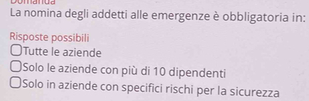 La nomina degli addetti alle emergenze è obbligatoria in:
Risposte possibili
Tutte le aziende
Solo le aziende con più di 10 dipendenti
Solo in aziende con specifici rischi per la sicurezza