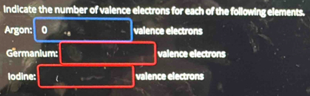 Indicate the number of valence electrons for each of the following elements. 
Argon: 0 .. valence electrons 
Germanium: valence electrons 
lodine: valence electrons