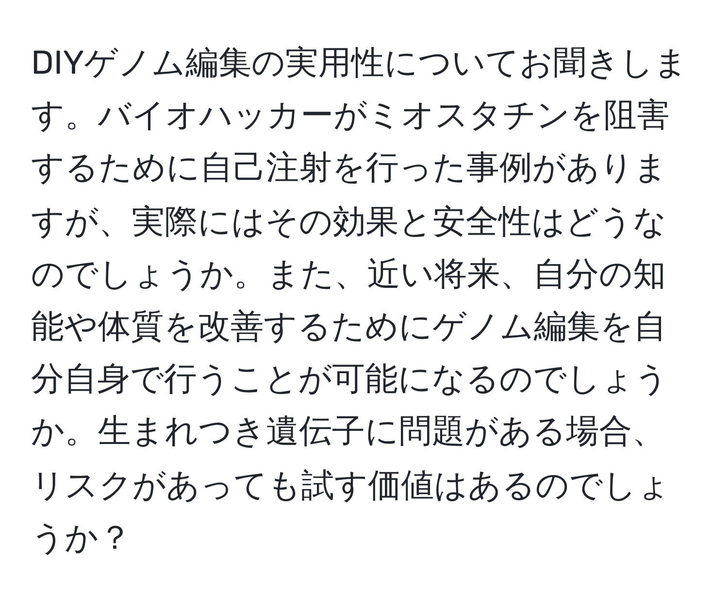 DIYゲノム編集の実用性についてお聞きします。バイオハッカーがミオスタチンを阻害するために自己注射を行った事例がありますが、実際にはその効果と安全性はどうなのでしょうか。また、近い将来、自分の知能や体質を改善するためにゲノム編集を自分自身で行うことが可能になるのでしょうか。生まれつき遺伝子に問題がある場合、リスクがあっても試す価値はあるのでしょうか？