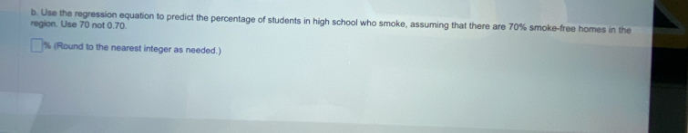 Use the regression equation to predict the percentage of students in high school who smoke, assuming that there are 70% smoke-free homes in the 
region. Use 70 not 0.70.
% (Round to the nearest integer as needed.)