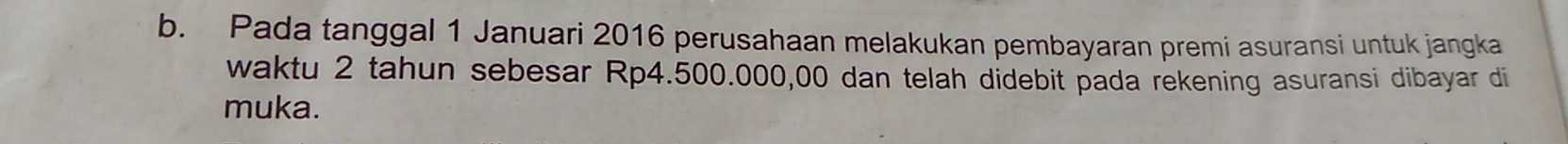 Pada tanggal 1 Januari 2016 perusahaan melakukan pembayaran premi asuransi untuk jangka 
waktu 2 tahun sebesar Rp4.500.000,00 dan telah didebit pada rekening asuransi dibayar di 
muka.