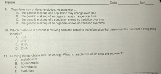Name Date Bell
_
_
_
9. Organisms can undergo evolution, meaning that ..
A. the genetic makeup of a population may change over time
B. the genetic makeup of an organism may change over time
C. the genetic makeup of a population shows no variation over time
D. the genetic makeup of an organism shows no variation over time
10. Which molecule is present in all living cells and contains the information that determines the traits that a living thing
inherits?
A. coll
B. ATP
C. RNA
D.DNA
11. All living things obtain and use energy. Which characteristic of life does this represent?
A. metabolism
B. homeostasis
C. reproduction
D.evolution