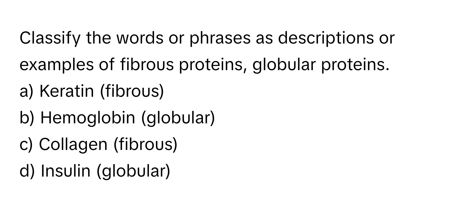 Classify the words or phrases as descriptions or examples of fibrous proteins, globular proteins.

a) Keratin (fibrous) 
b) Hemoglobin (globular) 
c) Collagen (fibrous) 
d) Insulin (globular)