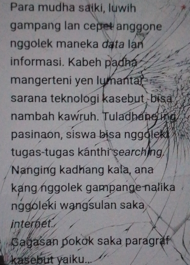 Para mudha saiki, luwih 
gampang lan cepet anggone 
nggolek maneka data lạn 
informasi. Kabeh padha 
mangerteni yen lumantar 
sarana teknologi kasebut, bisa 
nambah kawruh. Tuladhane ing 
pasinaon, siswa bisa nggoleki 
tugas-tugas kanthi searching. 
Nanging kadhang kala, ana 
kang nggolek gampange nalika 
nggoleki wangsulan saka 
internet. 
Gagasan pokok saka paragraf 
kasebut yaiku...