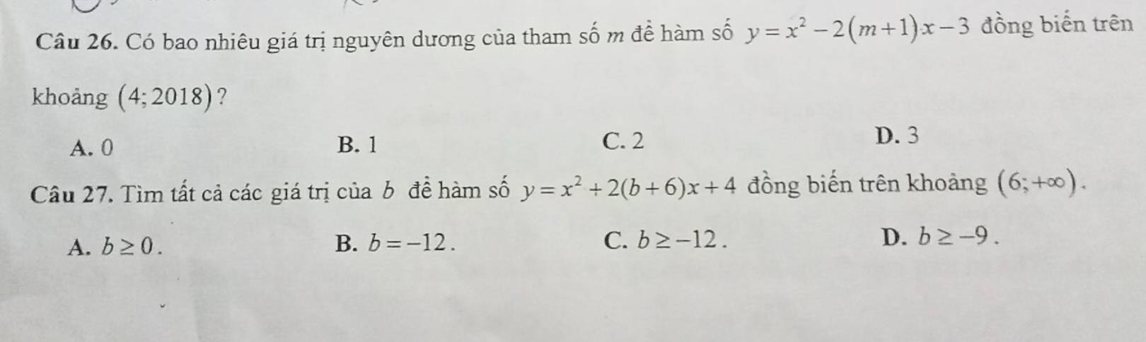 Có bao nhiêu giá trị nguyên dương của tham số m để hàm số y=x^2-2(m+1)x-3 đồng biến trên
khoảng (4;2018) ?
A. 0 B. 1 C. 2
D. 3
Câu 27. Tìm tất cả các giá trị của b đề hàm số y=x^2+2(b+6)x+4 đồng biến trên khoảng (6;+∈fty ).
A. b≥ 0. B. b=-12. C. b≥ -12. D. b≥ -9.