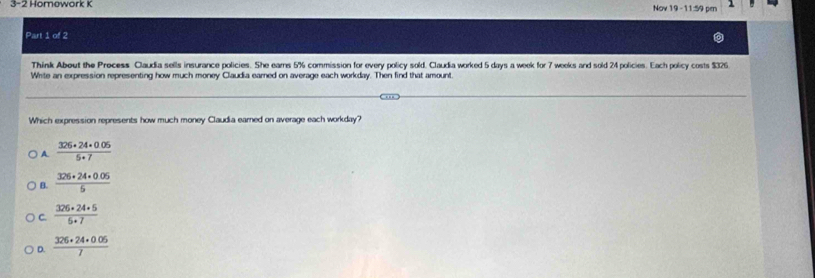 3-2 Homowork K
Nov 19 -11:59 pen
Part 1 of 2
Think About the Precess Claudia sells insurance policies. She ears 5% commission for every policy sold. Claudia worked 5 days a week for 7 weeks and sold 24 policies. Each policy costs $326
Write an expression representing how much money Claudia earned on average each workday. Then find that amount.
Which expression represents how much money Claudia earned on average each workday?
A.  (326· 24· 0.05)/5· 7 
 (326+24+0.05)/5 
C.  (326+24+5)/6+7 
D.  (326+24· 0.05)/7 