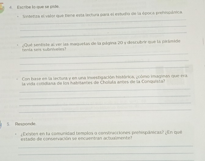 Escribe lo que se pide. 
_ 
Sintetiza el valor que tiene esta lectura para el estudio de la época prehispánica. 
_ 
_ 
¿Qué sentiste al ver las maquetas de la página 20 y descubrir que la pirámide 
_ 
tenía seis subniveles? 
_ 
_ 
Con base en la lectura y en una investigación histórica, ¿cómo imaginas que era 
la vida cotidiana de los habitantes de Cholula antes de la Conquista? 
_ 
_ 
_ 
_ 
5. Responde. 
¿Existen en tu comunidad templos o construcciones prehispánicas? ¿En qué 
estado de conservación se encuentran actualmente? 
_ 
_ 
_