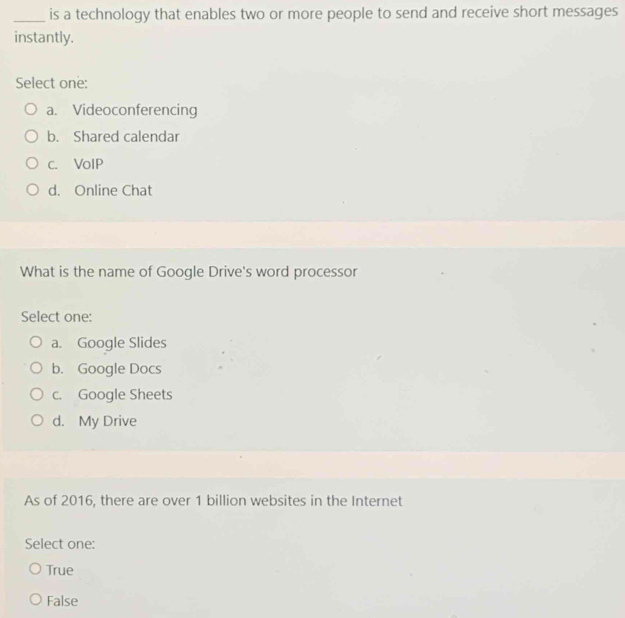 is a technology that enables two or more people to send and receive short messages
instantly.
Select one:
a. Videoconferencing
b. Shared calendar
c. VolP
d. Online Chat
What is the name of Google Drive's word processor
Select one:
a. Google Slides
b. Google Docs
c. Google Sheets
d. My Drive
As of 2016, there are over 1 billion websites in the Internet
Select one:
True
False