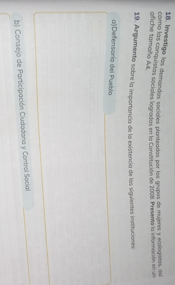 Investigo las demandas sociales planteadas por los grupos de mujeres y ecologístas, así 
como las conquistas sociales logradas en la Constitución de 2008. Presento la información en un 
afiche tamaño A4. 
19. Argumento sobre la importancia de la existencia de las siguientes instituciones: 
a)Defensoría del Pueblo_ 
_ 
_ 
_ 
_ 
_ 
_ 
_ 
_ 
_ 
_ 
b) Consejo de Participación Ciudadana y Control Social 
_ 
_ 
_ 
_ 
_