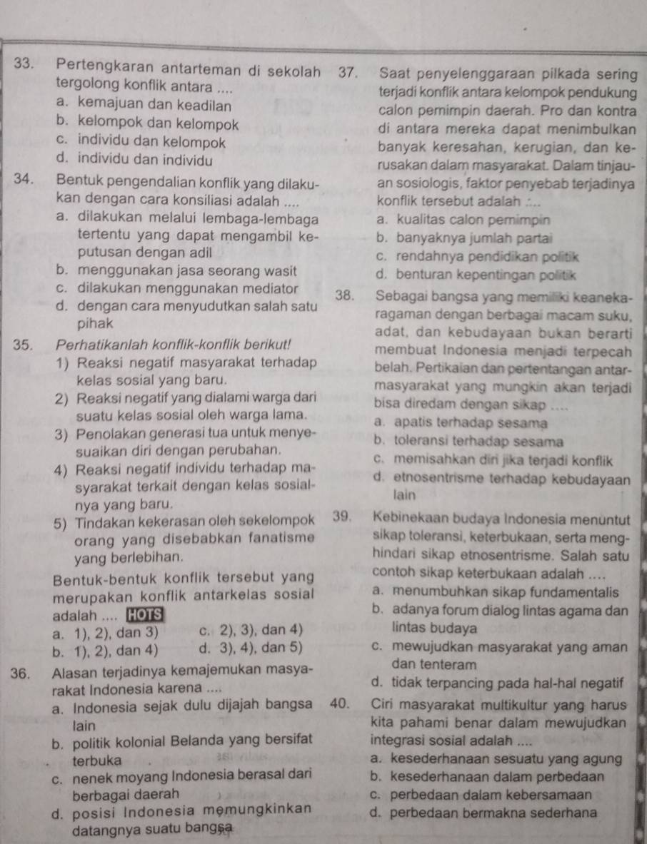 Pertengkaran antarteman di sekolah 37. Saat penyelenggaraan pilkada sering
tergolong konflik antara .... terjadi konflik antara kelompok pendukung
a. kemajuan dan keadilan calon pemimpin daerah. Pro dan kontra
b. kelompok dan kelompok di antara mereka dapat menimbulkan
c. individu dan kelompok banyak keresahan, kerugian, dan ke-
d. individu dan individu rusakan dalam masyarakat. Dalam tinjau-
34. Bentuk pengendalian konflik yang dilaku- an sosiologis, faktor penyebab terjadinya
kan dengan cara konsiliasi adalah .... konflik tersebut adalah ....
a. dilakukan melalui lembaga-lembaga a. kualitas calon pemimpin
tertentu yang dapat mengambil ke- b. banyaknya jumlah partai
putusan dengan adil c. rendahnya pendidikan politik
b. menggunakan jasa seorang wasit d. benturan kepentingan politik
c. dilakukan menggunakan mediator 38. Sebagai bangsa yang memiliki keaneka-
d. dengan cara menyudutkan salah satu ragaman dengan berbagai macam suku,
pihak adat, dan kebudayaan bukan berarti
35. Perhatikanlah konflik-konflik berikut! membuat Indonesia menjadi terpecah
1) Reaksi negatif masyarakat terhadap belah. Pertikaian dan pertentangan antar-
kelas sosial yang baru. masyarakat yang mungkin akan terjadi 
2) Reaksi negatif yang dialami warga dari bisa diredam dengan sikap ....
suatu kelas sosial oleh warga lama. a. apatis terhadap sesama
3) Penolakan generasi tua untuk menye- b. toleransi terhadap sesama
suaikan diri dengan perubahan. c. memisahkan diri jika terjadi konflik
4) Reaksi negatif individu terhadap ma- d. etnosentrisme terhadap kebudayaan
syarakat terkait dengan kelas sosial-
lain
nya yang baru.
5) Tindakan kekerasan oleh sekelompok 39. Kebinekaan budaya Indonesia menüntut
orang yang disebabkan fanatisme sikap toleransi, keterbukaan, serta meng-
yang berlebihan.
hindari sikap etnosentrisme. Salah satu
Bentuk-bentuk konflik tersebut yang contoh sikap keterbukaan adalah ....
merupakan konflik antarkelas sosial a. menumbuhkan sikap fundamentalis
b.adanya forum dialog lintas agama dan
adalah .... HOTS lintas budaya
a. 1), 2), dan 3) c. 2), 3), dan 4)
b. 1), 2), dan 4) d. 3), 4), dan 5) c. mewujudkan masyarakat yang aman
36. Alasan terjadinya kemajemukan masya-
dan tenteram
rakat Indonesia karena ....
d. tidak terpancing pada hal-hal negatif
a. Indonesia sejak dulu dijajah bangsa 40. Ciri masyarakat multikultur yang harus
lain kita pahami benar dalam mewujudkan
b. politik kolonial Belanda yang bersifat integrasi sosial adalah ....
terbuka a. kesederhanaan sesuatu yang agung
c. nenek moyang Indonesia berasal dari b. kesederhanaan dalam perbedaan
berbagai daerah c. perbedaan dalam kebersamaan
d. posisi Indonesia memungkinkan d. perbedaan bermakna sederhana
datangnya suatu bangça