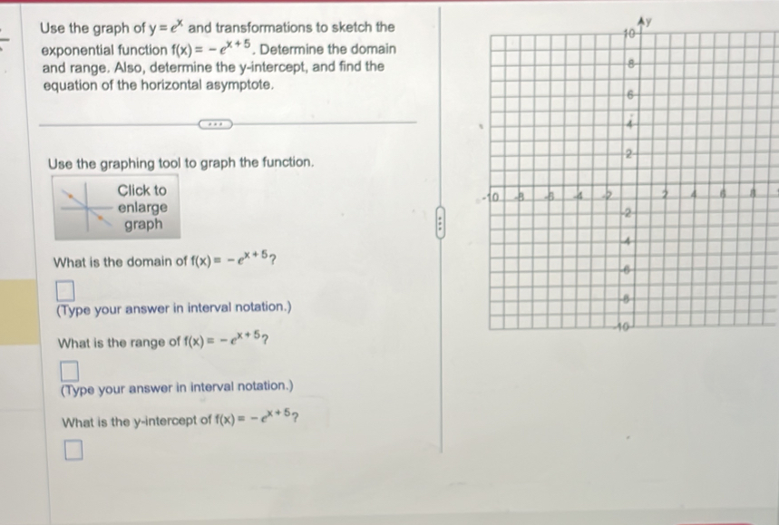 Use the graph of y=e^x and transformations to sketch the 
exponential function f(x)=-e^(x+5). Determine the domain 
and range. Also, determine the y-intercept, and find the 
equation of the horizontal asymptote. 
Use the graphing tool to graph the function. 
Click to 
enlarge 
graph 
What is the domain of f(x)=-e^(x+5) ? 
(Type your answer in interval notation.) 
What is the range of f(x)=-e^(x+5)
(Type your answer in interval notation.) 
What is the y-intercept of f(x)=-e^(x+5) ?