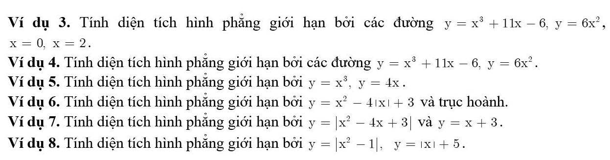 Ví dụ 3. Tính diện tích hình phẳng giới hạn bởi các đường y=x^3+11x-6, y=6x^2,
x=0, x=2. 
Ví dụ 4. Tính diện tích hình phẳng giới hạn bởi các đường y=x^3+11x-6, y=6x^2. 
Ví dụ 5. Tính diện tích hình phẳng giới hạn bởi y=x^3, y=4x. 
Ví dụ 6. Tính diện tích hình phẳng giới hạn bởi y=x^2-4|x|+3 và trục hoành. 
Ví dụ 7. Tính diện tích hình phẳng giới hạn bởi y=|x^2-4x+3| và y=x+3. 
Ví dụ 8. Tính diện tích hình phẳng giới hạn bởi y=|x^2-1|, y=|x|+5.