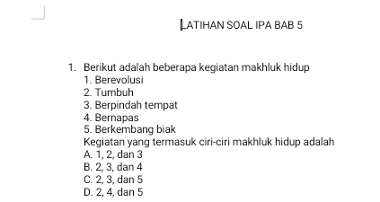 【LATIHAN SOAL IPA BAB 5
1. Berikut adalah beberapa kegiatan makhluk hidup
1. Berevolusi
2. Tumbuh
3. Berpindah tempat
4. Bernapas
5. Berkembang biak
Kegiatan yang termasuk ciri-ciri makhluk hidup adalah
A. 1, 2, dan 3
B. 2, 3, dan 4
C. 2, 3, dan 5
D. 2, 4, dan 5