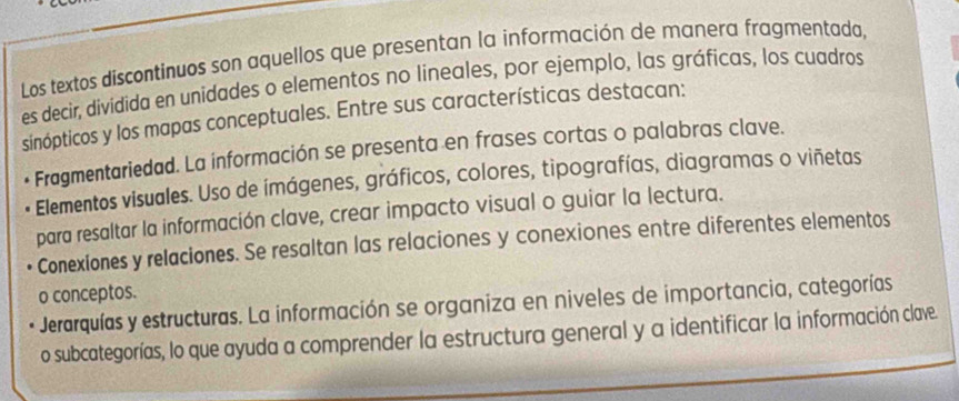 Los textos discontinuos son aquellos que presentan la información de manera fragmentada,
es decir, dividida en unidades o elementos no lineales, por ejemplo, las gráficas, los cuadros
sinópticos y los mapas conceptuales. Entre sus características destacan:
Fragmentariedad. La información se presenta en frases cortas o palabras clave.
Elementos visuales. Uso de ímágenes, gráficos, colores, tipografías, diagramas o viñetas
para resaltar la información clave, crear impacto visual o guiar la lectura.
Conexiones y relaciones. Se resaltan las relaciones y conexiones entre diferentes elementos
o conceptos.
Jerarquías y estructuras. La información se organiza en niveles de importancia, categorías
o subcategorías, lo que ayuda a comprender la estructura general y a identificar la información clave.