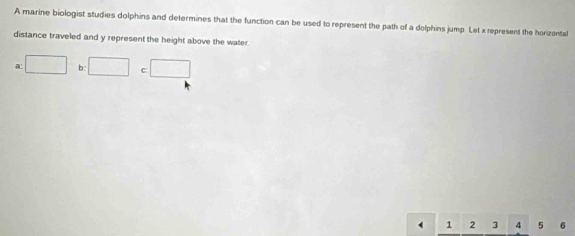 A marine biologist studies dolphins and determines that the function can be used to represent the path of a dolphins jump. Let x represent the horizontal
distance traveled and y represent the height above the water.
a: □ b: □ c □
1 2 3 4 5 6