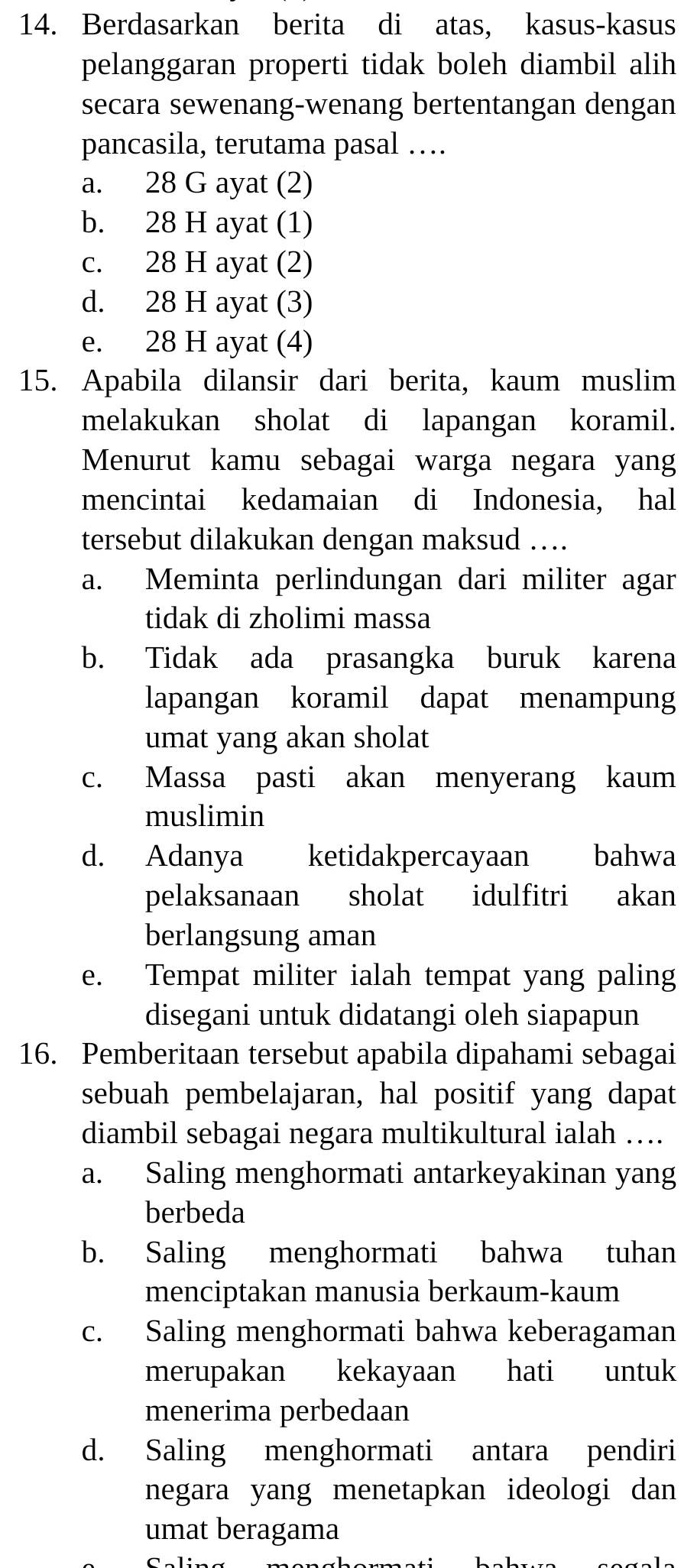 Berdasarkan berita di atas, kasus-kasus
pelanggaran properti tidak boleh diambil alih
secara sewenang-wenang bertentangan dengan
pancasila, terutama pasal …
a. 28 G ayat (2)
b. 28 H ayat (1)
c. 28 H ayat (2)
d. 28 H ayat (3)
e. 28 H ayat (4)
15. Apabila dilansir dari berita, kaum muslim
melakukan sholat di lapangan koramil.
Menurut kamu sebagai warga negara yang
mencintai kedamaian di Indonesia, hal
tersebut dilakukan dengan maksud …
a. Meminta perlindungan dari militer agar
tidak di zholimi massa
b. Tidak ada prasangka buruk karena
lapangan koramil dapat menampung
umat yang akan sholat
c. Massa pasti akan menyerang kaum
muslimin
d. Adanya ketidakpercayaan bahwa
pelaksanaan sholat idulfitri akan
berlangsung aman
e. Tempat militer ialah tempat yang paling
disegani untuk didatangi oleh siapapun
16. Pemberitaan tersebut apabila dipahami sebagai
sebuah pembelajaran, hal positif yang dapat
diambil sebagai negara multikultural ialah ….
a. Saling menghormati antarkeyakinan yang
berbeda
b. Saling menghormati bahwa tuhan
menciptakan manusia berkaum-kaum
c. Saling menghormati bahwa keberagaman
merupakan kekayaan hati untuk
menerima perbedaan
d. Saling menghormati antara pendiri
negara yang menetapkan ideologi dan
umat beragama