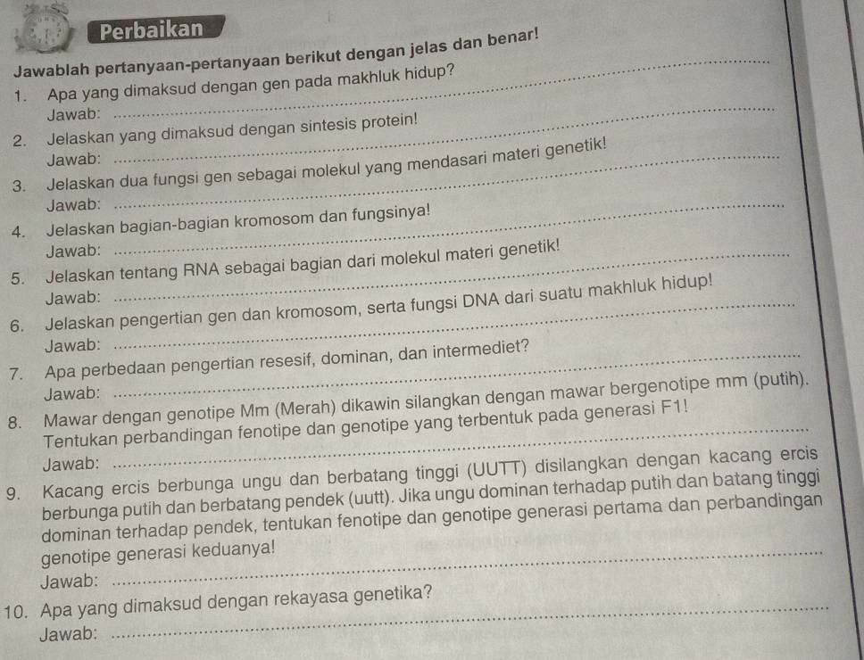 Perbaikan 
Jawablah pertanyaan-pertanyaan berikut dengan jelas dan benar! 
1. Apa yang dimaksud dengan gen pada makhluk hidup? 
Jawab: 
_ 
2. Jelaskan yang dimaksud dengan sintesis protein! 
Jawab: 
_ 
3. Jelaskan dua fungsi gen sebagai molekul yang mendasari materi genetik! 
Jawab:_ 
4. Jelaskan bagian-bagian kromosom dan fungsinya! 
Jawab: 
5. Jelaskan tentang RNA sebagai bagian dari molekul materi genetik! 
Jawab: 
6. Jelaskan pengertian gen dan kromosom, serta fungsi DNA dari suatu makhluk hidup! 
Jawab: 
7. Apa perbedaan pengertian resesif, dominan, dan intermediet? 
Jawab: 
8. Mawar dengan genotipe Mm (Merah) dikawin silangkan dengan mawar bergenotipe mm (putih). 
Tentukan perbandingan fenotipe dan genotipe yang terbentuk pada generasi F1! 
Jawab: 
9. Kacang ercis berbunga ungu dan berbatang tinggi (UUTT) disilangkan dengan kacang ercis 
berbunga putih dan berbatang pendek (uutt). Jika ungu dominan terhadap putih dan batang tinggi 
dominan terhadap pendek, tentukan fenotipe dan genotipe generasi pertama dan perbandingan 
genotipe generasi keduanya! 
Jawab: 
10. Apa yang dimaksud dengan rekayasa genetika? 
Jawab: