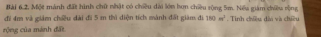 Một mảnh đất hình chữ nhật có chiều dài lớn hơn chiều rộng 5m. Nếu giảm chiều rộng 
đi 4m và giảm chiều dài đi 5 m thì diện tích mảnh đất giảm đi 180m^2. Tính chiều dài và chiều 
rộng của mảnh đất.
