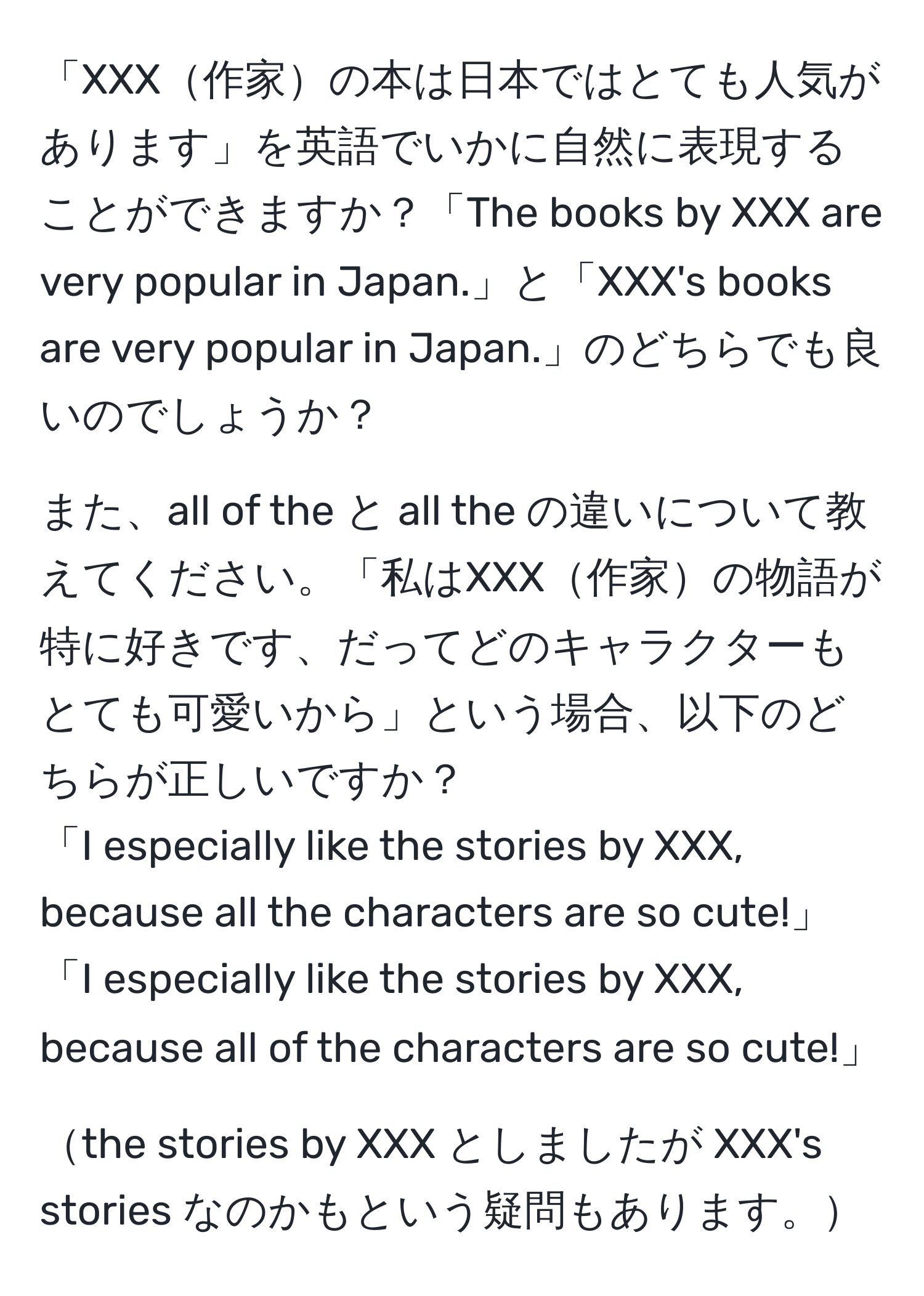 「XXX作家の本は日本ではとても人気があります」を英語でいかに自然に表現することができますか？「The books by XXX are very popular in Japan.」と「XXX's books are very popular in Japan.」のどちらでも良いのでしょうか？  
  
また、all of the と all the の違いについて教えてください。「私はXXX作家の物語が特に好きです、だってどのキャラクターもとても可愛いから」という場合、以下のどちらが正しいですか？  
「I especially like the stories by XXX, because all the characters are so cute!」  
「I especially like the stories by XXX, because all of the characters are so cute!」  
  
the stories by XXX としましたが XXX's stories なのかもという疑問もあります。