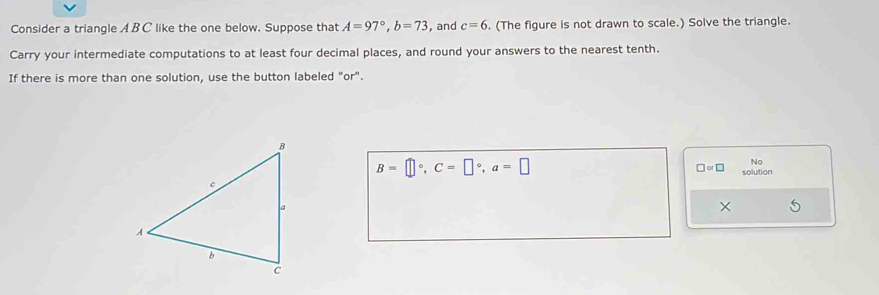 Consider a triangle A BC like the one below. Suppose that A=97°, b=73 , and c=6. (The figure is not drawn to scale.) Solve the triangle. 
Carry your intermediate computations to at least four decimal places, and round your answers to the nearest tenth. 
If there is more than one solution, use the button labeled "or".
B=□°, C=□°, a=□
No 
□ or□ solution 
×