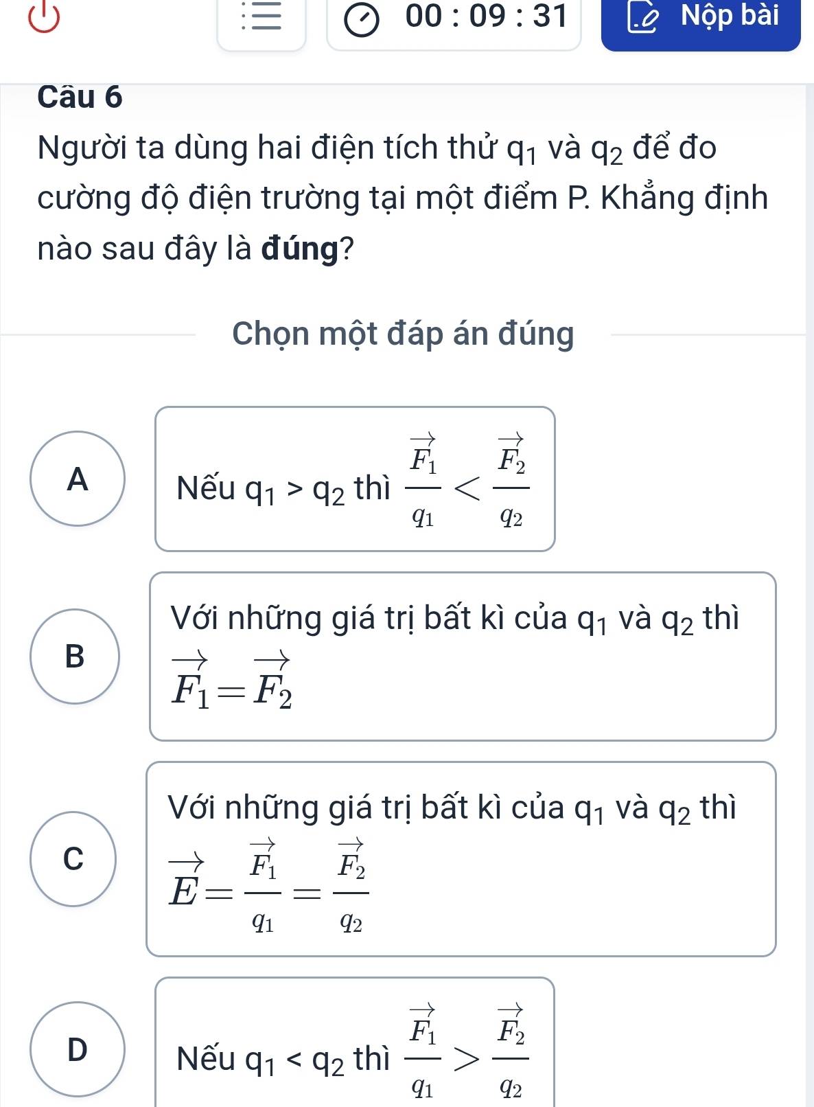 00:09:31 Nộp bài
Câu 6
Người ta dùng hai điện tích thử q_1 và q_2 để đo
cường độ điện trường tại một điểm P. Khẳng định
nào sau đây là đúng?
Chọn một đáp án đúng
A
Nếu q_1>q_2 thì frac vector F_1q_1
Với những giá trị bất kì của q_1 và q_2 thì
B
vector F_1=vector F_2
Với những giá trị bất kì của q_1 và q_2 thì
C vector E=frac vector F_1q_1=frac vector F_2q_2
D
Nếu q_1 thì frac vector F_1q_1>frac vector F_2q_2