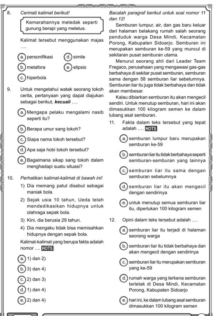 Cermati kalimat berikut! Bacalah paragraf berikut untuk soal nomor 11
dan 12!
Kemarahannya meledak seperti Semburan lumpur, air, dan gas baru keluar
gunung berapi yang meletus. dari halaman belakang rumah salah seorang
penduduk warga Desa Mindi, Kecamatan
Kalimat tersebut menggunakan majas Porong, Kabupaten Sidoarjo. Semburan ini
merupakan semburan ke-59 yang muncul di
a. )personifikasi d. ) simile sekitaran pusat semburan utama.
Menurut seorang ahli dari Leader Team
b. ) metafora e. ) elipsis Fregaco, perusahaan yang mengawasi gas-gas
berbahaya di sekitar pusat semburan, semburan
c. ) hiperbola sama dengan 58 semburan liar sebelumnya.
Semburan liar itu juga tidak berbahaya dan tidak
9. Untuk mengetahui watak seorang tokoh akan membesar.
cerita, pertanyaan yang dapat diajukan Kalau dibiarkan semburan itu akan mengecil
sebagai berikut, kecuali .... sendiri. Untuk menutup semburan, hari ini akan
dimasukkan 100 kilogram semen ke dalam
a. )Mengapa pelaku mengalami nasib lubang asal semburan.
seperti itu? 11. Fakta dalam teks tersebut yang tepat
b. ) Berapa umur sang tokoh? adalah .... HOTS
c.) Siapa nama tokoh tersebut? a.)semburan lumpur baru merupakan
semburan ke-59
d.)Apa saja hobi tokoh tersebut?
b. ) semburan liar itu tidak berbahaya seperti
e. Bagaimana sikap sang tokoh dalam semburan-semburan yang lainnya
menghadapi suatu situasi?
c.)semburan liar itu sama dengan
10. Perhatikan kalimat-kalimat di bawah ini! semburan sebelumnya
1) Dia memang patut disebut sebagai d.)semburan liar itu akan mengecil
maniak bola. dengan sendirinya
2) Sejak usia 10 tahun, Ueda telah
mendedikasikan hidupnya untuk e.) untuk menutup semua semburan liar
itu, diperlukan 100 kilogram semen
olahraga sepak bola.
3) Kini, dia berusia 29 tahun. 12. Opini dalam teks tersebut adalah …
4) Dia mengaku tidak bisa memisahkan a. semburan liar itu terjadi di halaman
hidupnya dengan sepak bola. seorang warga
Kalimat-kalimat yang berupa fakta adalah
nomor .... OTS b.) semburan liar itu tidak berbahaya dan
akan mengecil dengan sendirinya
a. ) 1) dan 2)
c. ) semburan liar itu merupakan semburan
b. ) 3) dan 4) yang ke-59
c. 2) dan 3) d.) rumah warga yang terkena semburan
terletak di Desa Mindi, Kecamatan
d. ) 1) dan 4) Porong, Kabupaten Sidoarjo
e. ) 2) dan 4) e. ) hari ini, ke dalam lubang asal semburan
dimasukkan 100 kilogram semen