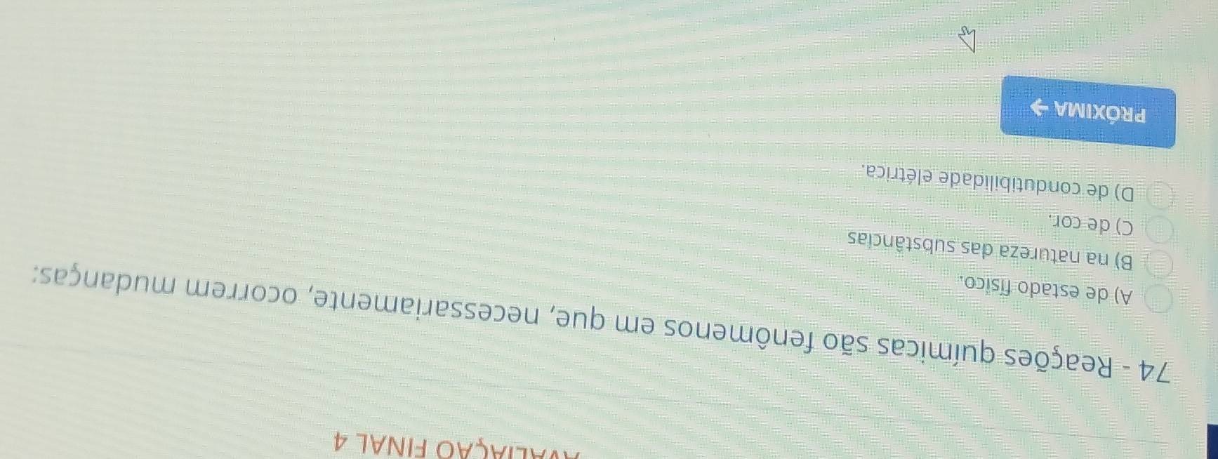 naliação final 4
74 - Reações químicas são fenômenos em que, necessariamente, ocorrem mudanças:
A) de estado físico.
B) na natureza das substâncias
C) de cor.
D) de condutibilidade elétrica.
PrÓXIMA →