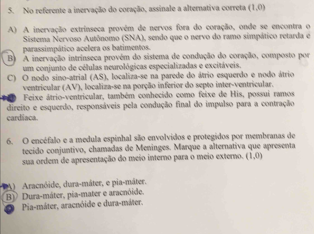 No referente a inervação do coração, assinale a alternativa correta (1,0)
A) A inervação extrínseca provém de nervos fora do coração, onde se encontra o
Sistema Nervoso Autônomo (SNA), sendo que o nervo do ramo simpático retarda e
parassimpático acelera os batimentos.
B) A inervação intrínseca provém do sistema de condução do coração, composto por
um conjunto de células neurológicas especializadas e excitáveis.
C) O nodo sino-atrial (AS), localiza-se na parede do átrio esquerdo e nodo átrio
ventricular (AV), localiza-se na porção inferior do septo inter-ventricular.
Feixe átrio-ventricular, também conhecido como feixe de His, possui ramos
direito e esquerdo, responsáveis pela condução final do impulso para a contração
cardíaca.
6. O encéfalo e a medula espinhal são envolvidos e protegidos por membranas de
tecido conjuntivo, chamadas de Meninges. Marque a alternativa que apresenta
sua ordem de apresentação do meio interno para o meio externo. (1,0)
A) Aracnóide, dura-máter, e pia-máter,
B) Dura-máter, pia-mater e aracnóide.
O Pia-máter, aracnóide e dura-máter.