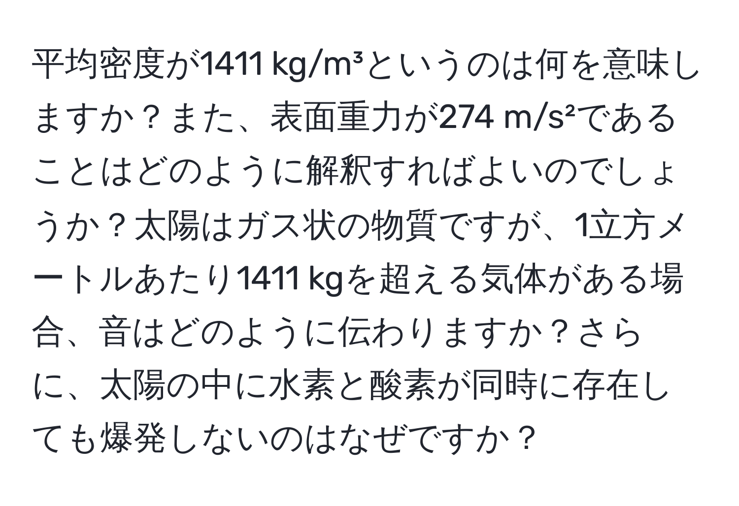 平均密度が1411 kg/m³というのは何を意味しますか？また、表面重力が274 m/s²であることはどのように解釈すればよいのでしょうか？太陽はガス状の物質ですが、1立方メートルあたり1411 kgを超える気体がある場合、音はどのように伝わりますか？さらに、太陽の中に水素と酸素が同時に存在しても爆発しないのはなぜですか？