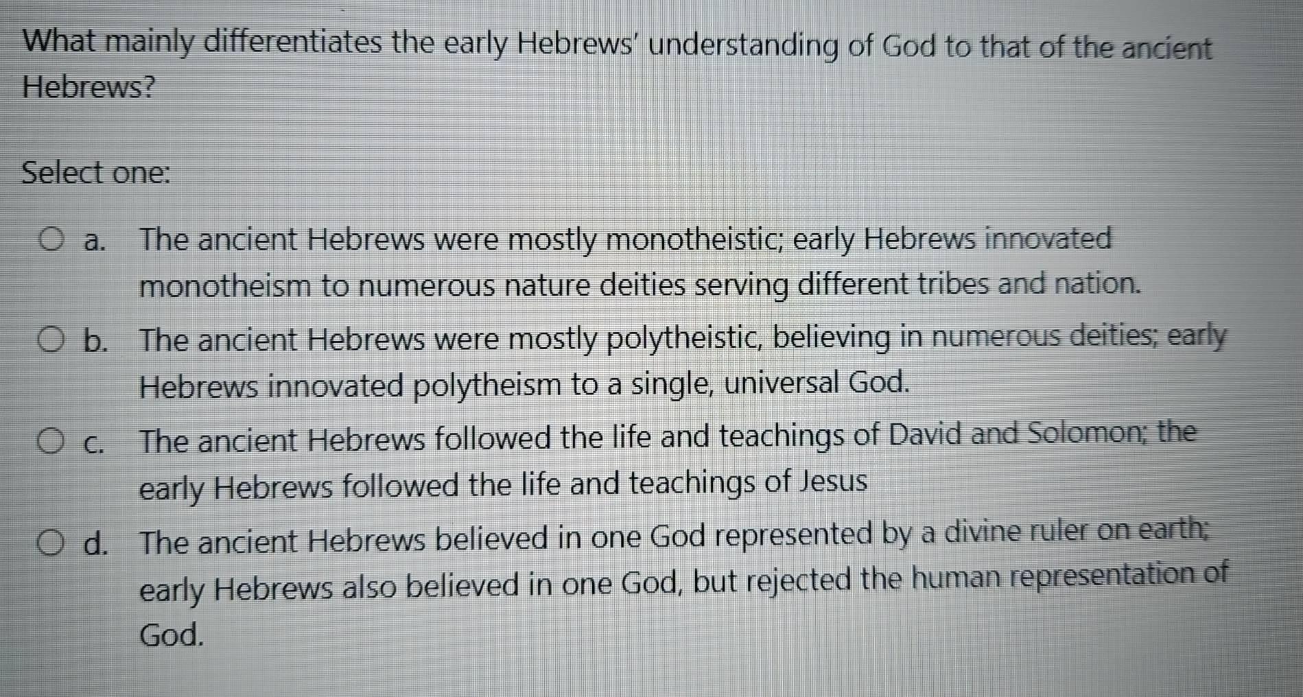 What mainly differentiates the early Hebrews’ understanding of God to that of the ancient
Hebrews?
Select one:
a. The ancient Hebrews were mostly monotheistic; early Hebrews innovated
monotheism to numerous nature deities serving different tribes and nation.
b. The ancient Hebrews were mostly polytheistic, believing in numerous deities; early
Hebrews innovated polytheism to a single, universal God.
c. The ancient Hebrews followed the life and teachings of David and Solomon; the
early Hebrews followed the life and teachings of Jesus
d. The ancient Hebrews believed in one God represented by a divine ruler on earth;
early Hebrews also believed in one God, but rejected the human representation of
God.