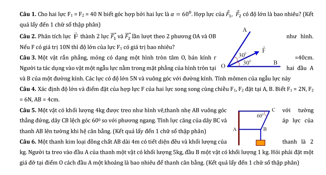 Cho hai lực F_1=F_2=40N biết góc hợp bởi hai lực là alpha =60° Hợp lực của vector F_1,vector F_2 có độ lớn là bao nhiêu? (Kết
quả lấy đến 1 chữ số thập phân)
Câu 2. Phân tích lực vector F thành 2 lực vector F_1 và vector F_2 lần lượt theo 2 phương OA và OBnhư hình.
Nếu F có giá trị 10N thì độ lớn của lực F_1 có giá trị bao nhiêu?
Câu 3. Một vật rắn phẳng, mỏng có dạng một hình tròn tâm O, bán kính r =40cm.
Người ta tác dụng vào vật một ngẫu lực nằm trong mặt phẳng của hình tròn tạihai đầu A
và B của một đường kính. Các lực có độ lớn 5N và vuông góc với đường kính. Tính mômen của ngẫu lực này
Câu 4. Xác định độ lớn và điểm đặt của hợp lực F của hai lực song song cùng chiều F_1,F_2 đặt tại A, B. Biết F_1=2N,F_2
=6N,AB=4cm.
Câu 5. Một vật có khối lượng 4kg được treo như hình vẽ,thanh nhẹ AB vuông gócvới tường
thẳng đứng, dây CB lệch góc 60° so với phương ngang. Tính lực căng của dây BC vàáp lực của
thanh AB lên tường khi hệ cân bằng. (Kết quả lấy đến 1 chữ số thập phân) 
Câu 6. Một thanh kim loại đồng chất AB dài 4m có tiết diện đều và khối lượng củathanh là 2
kg. Người ta treo vào đầu A của thanh một vật có khối lượng 5kg, đầu B một vật có khối lượng 1 kg. Hỏi phải đặt một
giá đỡ tại điểm O cách đầu A một khoảng là bao nhiêu để thanh cân bằng. (Kết quả lấy đến 1 chữ số thập phân)