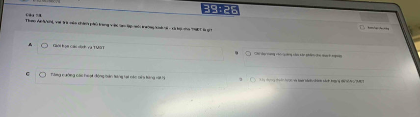 39:26
Câu 18:
Theo Anh/chị, vai trò của chính phủ trong việc tạo lập môi trường kinh tế - xã hội cho TMĐT là gì?
Xem lạt câu tàp
A Giới hạn các dịch vụ TMDT B Chi tập trung vào quảng cáo sản phẩm cho doanh nghiệp
C Tăng cường các hoạt động bán hàng tại các cửa hàng vật lý Xy dung chiến lược và ban hành chính sách hợp lý đế hỗ trợ TMDT
D