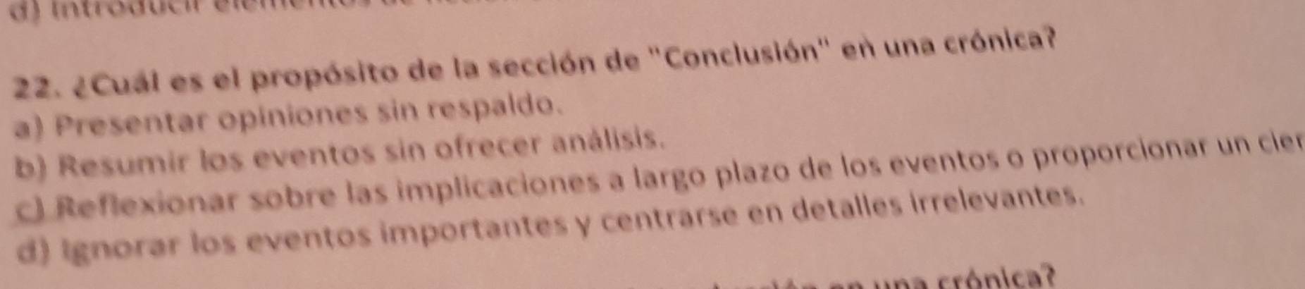 ¿Cual es el propósito de la sección de "Conclusión" en una crónica?
a) Presentar opiniones sin respaldo.
b) Resumir los eventos sin ofrecer análisis.
c) Reflexionar sobre las implicaciones a largo plazo de los eventos o proporcionar un cier
d) ignorar los eventos importantes y centrarse en detalles irrelevantes.
una crónica?