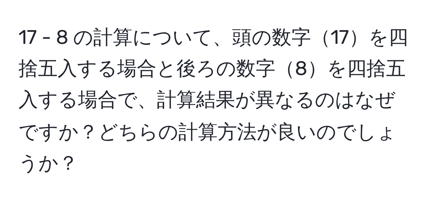 17 - 8 の計算について、頭の数字17を四捨五入する場合と後ろの数字8を四捨五入する場合で、計算結果が異なるのはなぜですか？どちらの計算方法が良いのでしょうか？