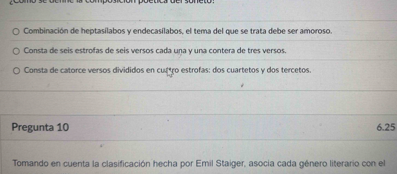 Combinación de heptasílabos y endecasílabos, el tema del que se trata debe ser amoroso. 
Consta de seis estrofas de seis versos cada uṇa y una contera de tres versos. 
Consta de catorce versos divididos en cuá tro estrofas: dos cuartetos y dos tercetos. 
Pregunta 10 6.25
Tomando en cuenta la clasificación hecha por Emil Staiger, asocia cada género literario con el