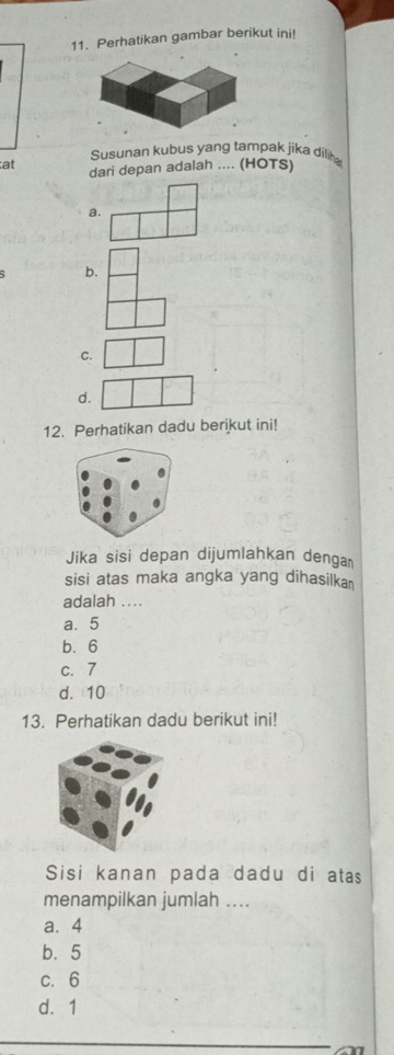 Perhatikan gambar berikut ini!
Susunan kubus yang tampak jika dilih
at dari depan adalah .... (HOTS)
a.
b.
C.
d.
12. Perhatikan dadu berikut ini!
Jika sisi depan dijumlahkan denga
sisi atas maka angka yang dihasilka 
adalah ...
a. 5
b. 6
c. 7
d. 10
13. Perhatikan dadu berikut ini!
Sisi kanan pada dadu di atas
menampilkan jumlah ....
a. 4
b. 5
c. 6
d. 1