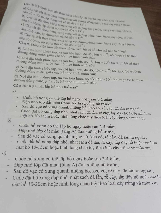 Kỹ thuật làm đất theo băng nều cây lật đất thi quy cách như thể nao
a) Cây lật đất theo băng song song với đường đồng mức, bang cây tộng 150cm
sâu 20-30cm m, áp dụng nơi có độ
b) Cảy lật đất theo băng song son
d6c<15^0
sâu 20-30cm, áp dụng nơi có độ đốc <15^0
c) Cây lật đất theo bãng song song v
g đồng mức, băng cây rộng 100cm。
sâu 20-30cm, áp dụng nơi có độ đốc <10^0
mg đồng mức, băng cây rộng 150cm,
d) Cây lật đất theo băng song song với đường đồng mức, băng cây rộng 150cm
sâu 20-30cm, áp dụng nơi có độ đốc <25^0.
Câu 9: Điều kiện làm đất theo hồ và cách bố trí hố như thế nào là đúng?
a) Nơi địa hình phức tạp, xa xôi hèo lánh, độ dốc 16n<30°
đường đồng mức, giữa các hổ theo hình nanh sầu; ; hố được bố trí theo
b) Nơi địa hình phức tạp, xa xôi hẻo lánh, độ dốc 16n=30°; hố được bố trí theo
đường đồng mức, giữa các hổ theo hình nanh sấu;
c) Nơi địa hình phức tạp, xa xôi hẻo lánh, độ dốc 16n>20^0
đường đồng mức, giữa các hố theo hình nanh sấu;; hố được bố trí theo
d) Nơi địa hình phức tạp, xa xôi hẻo lánh, độ dốc 16n>30°; hố được bố trí theo
đường đồng mức, giữa các hố theo hình nanh sấu;
Câu 10: Kỹ thuật lấp hố như thế nào?
a)
Cuốc hổ xong có thể lấp hố ngay hoặc sau 1-2 tuần;
Đập nhỏ lớp đất màu (tầng A) đưa xuống hố trước;
Sau đó vạc cỏ xung quanh miệng hố, kéo cỏ, rễ cây, đá lẫn ra ngoài ;
Cuốc đất bổ xung đập nhỏ, nhặt sạch đá lẫn, rễ cây, lấp đầy hố hoặc cao hơn
mặt hố 10-15cm hoặc hình lòng chảo tuỳ theo loài cây trồng và mùa vụ;
b)
Cuốc hố xong có thể lấp hố ngay hoặc sau 2-4 tuần;
Đập nhỏ lớp đất màu (tầng A) đưa xuống hố trước;
Sau đó vạc cỏ xung quanh miệng hố, kéo cỏ, rễ cây, đá lẫn ra ngoài ;
- Cuốc đất bố xung đập nhỏ, nhặt sạch đá lẫn, rễ cây, lấp đầy hố hoặc cao hơn
mặt hố 10-15cm hoặc hình lòng chảo tuỳ theo loài cây trồng và mùa vụ;
c)
Cuốc hố xong có thể lấp hố ngay hoặc sau 2-4 tuần;
Đập nhỏ lớp đất màu (tầng A) đưa xuống hố trước;
Sau đó vạc cỏ xung quanh miệng hố, kéo cỏ, rễ cây, đá lẫn ra ngoài ;
Cuốc đất bố xung đập nhỏ, nhặt sạch đá lẫn, rễ cây, lấp đầy hố hoặc cao họ
mặt hố 10-20cm hoặc hình lòng chảo tuỳ theo loài cây trồng và mùa vụ;