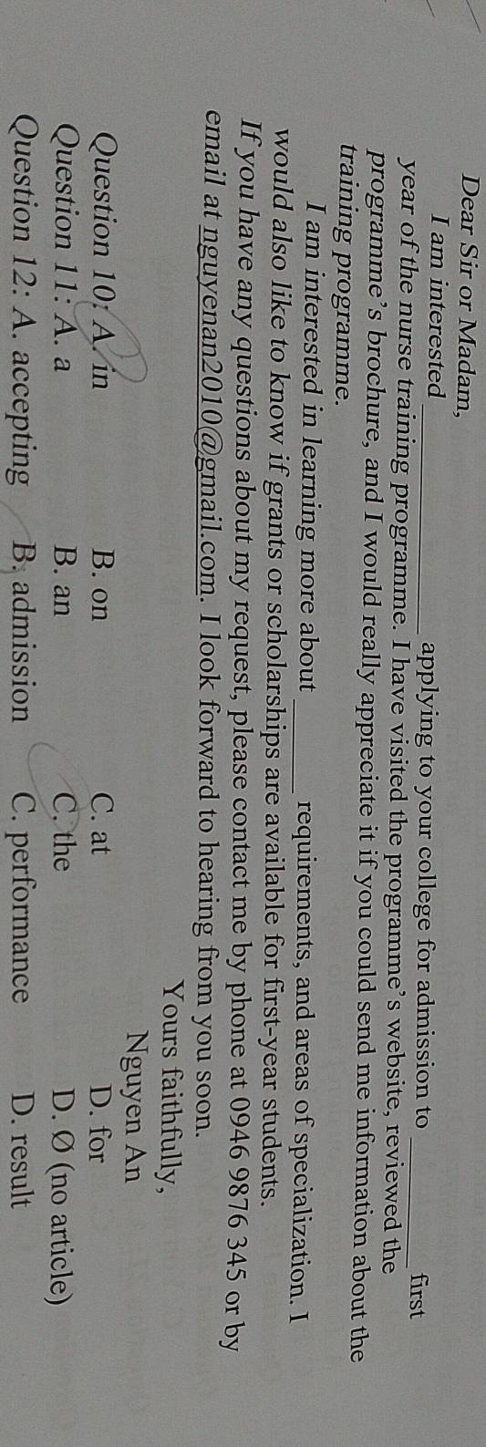 Dear Sir or Madam,
I am interested_ applying to your college for admission to
first
year of the nurse training programme. I have visited the programme’s website, reviewed the
programme’s brochure, and I would really appreciate it if you could send me information about the
training programme.
I am interested in learning more about _requirements, and areas of specialization. I
would also like to know if grants or scholarships are available for first-year students.
If you have any questions about my request, please contact me by phone at 0946 9876 345 or by
email at nguyenan2010@gmail.com. I look forward to hearing from you soon.
Yours faithfully,
Nguyen An
Question 10: A. in B. on C. at D. for
Question 11: A. . a B. an C. the D. Ø (no article)
Question 12: A. accepting B. admission C. performance D. result