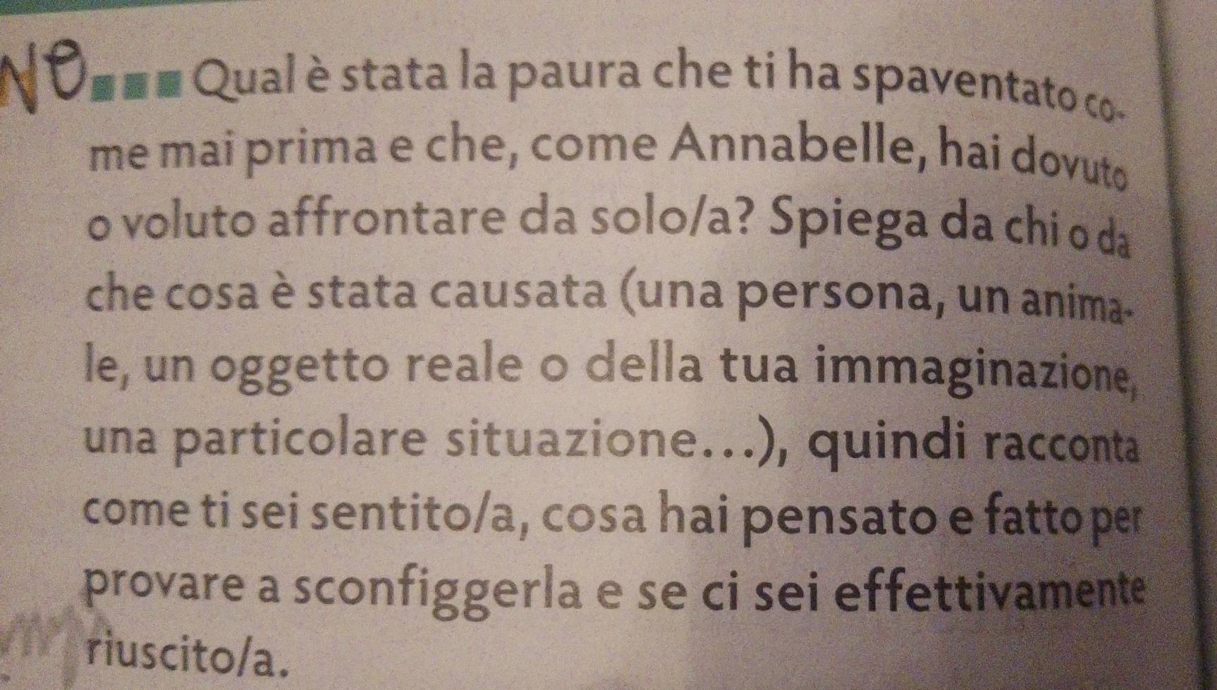 vC ■ ■■ Qual è stata la paura che ti ha spaventato co- 
me mai prima e che, come Annabelle, hai dovuto 
o voluto affrontare da solo/a? Spiega da chi o da 
che cosa è stata causata (una persona, un anima- 
le, un oggetto reale o della tua immaginazione, 
una particolare situazione...), quindi racconta 
come ti sei sentito/a, cosa hai pensato e fatto per 
provare a sconfiggerla e se ci sei effettivamente 
riuscito/a.