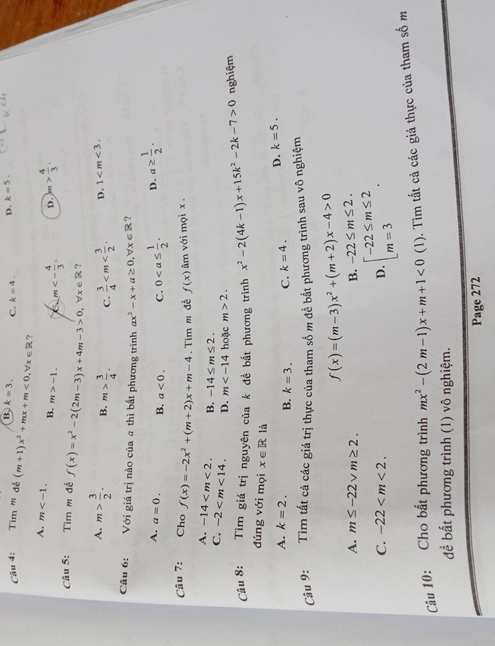 B k=3. C. k=4. D. k=5.
Câu 4: Tìm ' đề (m+1)x^2+mx+m<0,forall x∈ R ?
A. m B. m>-1. m<- 4/3 . D. )m> 4/3 .
Câu 5: Tìm m đề f(x)=x^2-2(2m-3)x+4m-3>0,forall x∈ R ?
A. m> 3/2 . B. m> 3/4 . C.  3/4  D. 1
Câu 6:      Với giá trị nào của a thì bất phương trình ax^2-x+a≥ 0,forall x∈ R ?
A. a=0.
B. a<0. C. 0 D. a≥  1/2 .
Câu 7: Cho f(x)=-2x^2+(m+2)x+m-4. Tìm m đề f(x) âm với mọi x .
A. -14 B. -14≤ m≤ 2.
C. -2 D. m hoặc m>2.
Câu 8: Tìm giá trị nguyên của k để bất phương trình x^2-2(4k-1)x+15k^2-2k-7>0 nghiệm
đúng với mọi x∈ R là
A. k=2. k=4. D. k=5.
B. k=3.
C.
Câu 9: Tìm tất cả các giá trị thực của tham số m đề bất phương trình sau vô nghiệm
f(x)=(m-3)x^2+(m+2)x-4>0
A. m≤ -22vm≥ 2. B. -22≤ m≤ 2.
C. -22 D. beginarrayl -22≤ m≤ 2 m=3endarray. .
Câu 10: Cho bất phương trình mx^2-(2m-1)x+m+1<0</tex> (1). Tìm tất cả các giá thực của tham số m
để bất phương trình (1) vô nghiệm.
Page 272