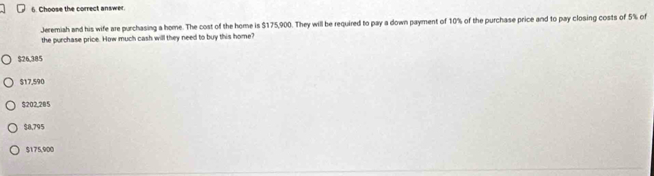 Choose the correct answer.
Jeremiah and his wife are purchasing a home. The cost of the home is $175,900. They will be required to pay a down payment of 10% of the purchase price and to pay closing costs of 5% of
the purchase price. How much cash will they need to buy this home?
$26,385
$17,590
$202,205
$8,795
$175,900