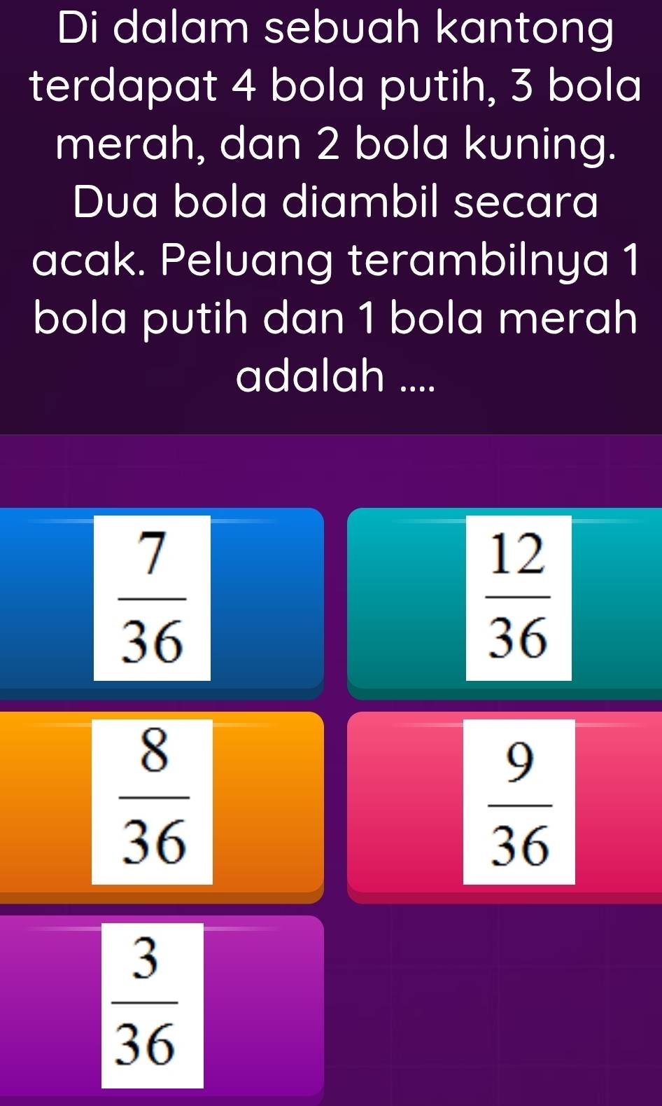 Di dalam sebuah kantong
terdapat 4 bola putih, 3 bola
merah, dan 2 bola kuning.
Dua bola diambil secara
acak. Peluang terambilnya 1
bola putih dan 1 bola merah
adalah ....
 7/36 
 12/36 
 8/36 
 9/36 
 3/36 