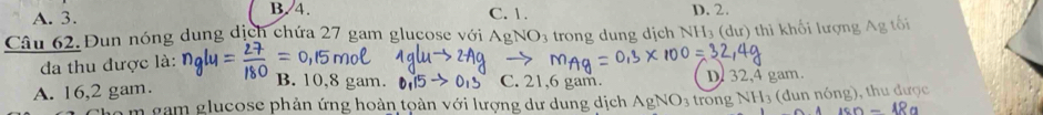 A. 3. B. 4. C. 1. D. 2.
Câu 62. Đun nóng dung dịch chứa 27 gam glucose với AgNO3 trong dung dịch NH_3 u th khối lượng g tối
đa thu được là:
B. 10,8 gam. C. 21,6 gam.
A. 16,2 gam. D. 32,4 gam.
àm gam glucose phản ứng hoàn toàn với lượng dự dung dịch AgNO_3 trong NH_3 (dun nóng), thu được