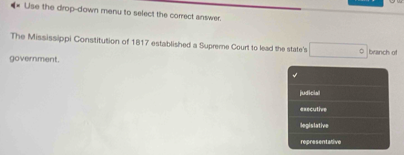 Use the drop-down menu to select the correct answer.
The Mississippi Constitution of 1817 established a Supreme Court to lead the state's □° branch of
government.
judicial
executive
legislative
representative