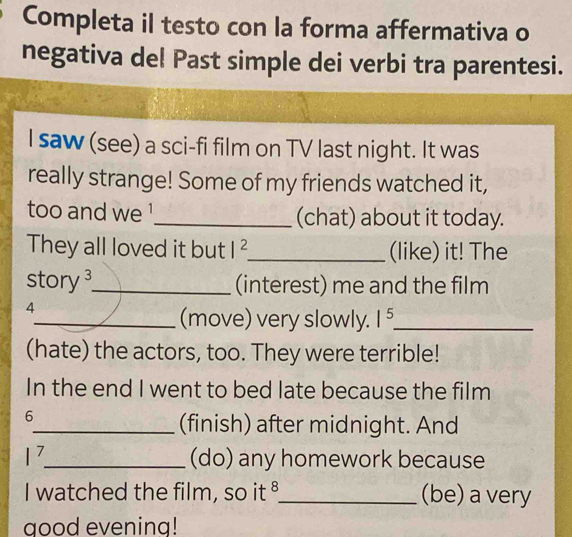 Completa il testo con la forma affermativa o 
negativa del Past simple dei verbi tra parentesi. 
I saw (see) a sci-fi film on TV last night. It was 
really strange! Some of my friends watched it, 
too and we !_ (chat) about it today. 
They all loved it but I^2 _ (like) it! The 
story _(interest) me and the film 
4 
_(move) very slowly. 1^5. _ 
(hate) the actors, too. They were terrible! 
In the end I went to bed late because the film 
6 
_(finish) after midnight. And
|^7 _ (do) any homework because 
I watched the film, so it §_ (be) a very 
good evening!