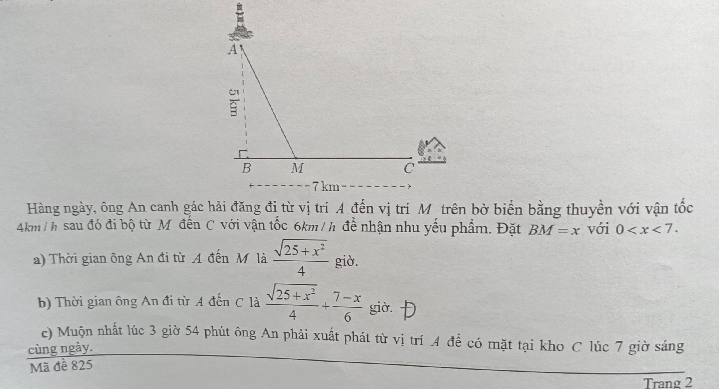 Hàng ngày, ông An canh gác hải đăng đị từ vị trí A đến vị trí Mộtrên bờ biển bằng thuyền với vận tốc
Akm / h sau đó đi bộ từ Mô đến C với vận tốc 6km/ h để nhận nhu yếu phẩm. Đặt BM=x với 0 . 
a) Thời gian ông An đi từ A đến M là  (sqrt(25+x^2))/4  giò. 
b) Thời gian ông An đi từ A đến C là  (sqrt(25+x^2))/4 + (7-x)/6  giò. 
c) Muộn nhất lúc 3 giờ 54 phút ông An phải xuất phát từ vị trí A để có mặt tại kho C lúc 7 giờ sáng 
cùng ngày. 
Mã đề 825
Trang 2