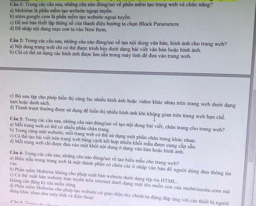 Trong các câu sau, những câu nào đúng/sai về phần mềm tạo trang web và chức năng?
a) Mobirise là phần mềm tạo website ngoại tuyến.
b) stites.google.com là phần mềm tạo website ngoại tuyến.
c) Đệ mở bản thiết lập thông số của thanh điệu hướng ta chọn Block Parameters
d) Để nhập nội dung mục con ta vào New Item.
Câu 2: Trong các câu sau, những câu nào đúng/sai về tạo nội dung văn bản, hình ảnh cho trang web?
a) Nội dung trang web chỉ có thể được trình bày dưới dạng bài viết văn bản hoặc hình ảnh.
b) Chi có thể sử dụng các hình ảnh được lưu sẵn trong máy tính để đưa vào trang web.
c) Bộ sưu tập cho phép hiển thị cùng lúc nhiều hình ảnh hoặc video khác nhau trên trang web dưới dạng
lưới hoặc danh sách.
d) Thanh trượt thường được sử dụng để hiển thị nhiều hình ảnh khi khộng gian trên trang web hạn chế.
Câu 3: Trong các câu sau, những câu nào đúng/sai về tạo nội dung bài viết, chân trang cho trang web?
a) Mỗi trang web có thể có nhiều phần chân trang.
b) Trong cùng một website, mỗi trang web có thể sử dụng một phần chân trang khác nhau.
c) Có thể tạo bài viết trên trang web bằng cách kết hợp nhiều khối mẫu được cung cấp sẵn.
d) Mỗi trang web chi được đưa vào một khối nội dung ở dạng văn bản hoặc hình ảnh.
Câu 4: Trong các câu sau, những câu nào đúng/sai về tạo biểu mẫu cho trang web?
vào.
a) Biểu mẫu trong trang web là một thành phần có chứa các ô nhập văn bản đề người dùng đưa thông tin
b) Phần mềm Mobirise không cho phép xuất bản website dưới dạng tệp tin HTML.
không cần đăng ký tên miền riêng c) Có thể xuất bản website trực tuyến trên internet dưới dạng một tên miền con của mobirisesite.com mà
dùng khác nhau như máy tính và điện thoại
d) Phần mềm Mobirise cho phép tạo website có giao diện tùy chinh tự động đáp ứng với các thiết bị người
Cân 5. Trong các cả