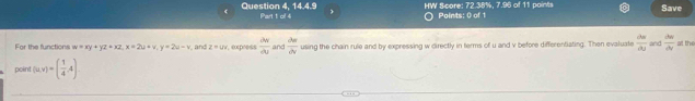 in|t° is HW Score: 72.38%, 7.96 of 11 points Paints: 0 of 1 Save 
Question 4, Part 1 of 4 
For the functions w=xy+yz+xz, x=2u+y, y=2u-v , and z=uv r, express frac dv overline U and frac lambda _0Delta _V using the chain rule and by expressing w directly in terms of u and v before differentiating. Then evaluate  dw/du  and  du/dv  at the 
point (u,v)=( 1/4 ,4)