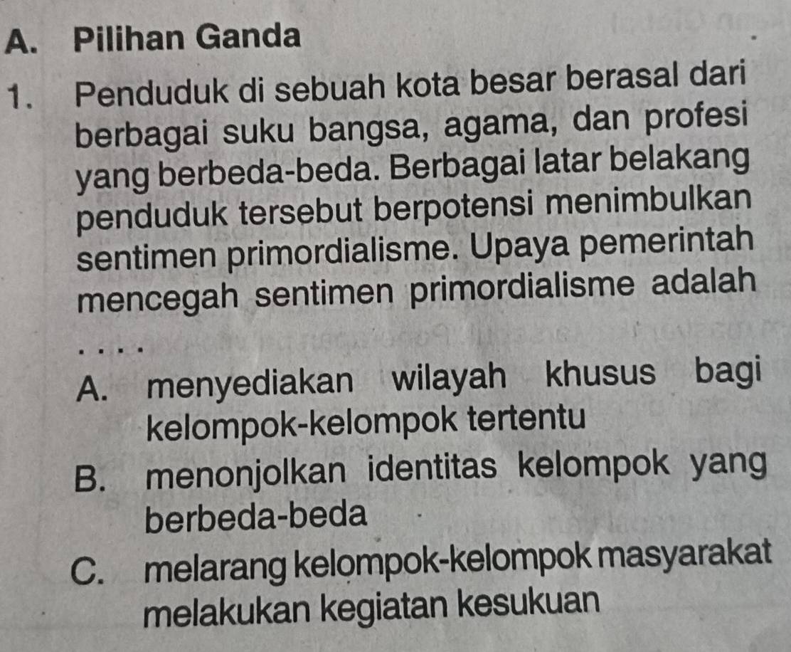 A. Pilihan Ganda
1. Penduduk di sebuah kota besar berasal dari
berbagai suku bangsa, agama, dan profesi
yang berbeda-beda. Berbagai latar belakang
penduduk tersebut berpotensi menimbulkan
sentimen primordialisme. Upaya pemerintah
mencegah sentimen primordialisme adalah
A. menyediakan wilayah khusus bagi
kelompok-kelompok tertentu
B. menonjolkan identitas kelompok yang
berbeda-beda
C. melarang kelompok-kelompok masyarakat
melakukan kegiatan kesukuan