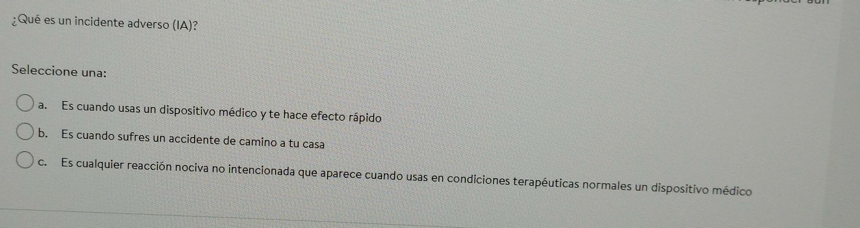 ¿Qué es un incidente adverso (1wedge )?
Seleccione una:
a. Es cuando usas un dispositivo médico y te hace efecto rápido
b. Es cuando sufres un accidente de camino a tu casa
c. Es cualquier reacción nociva no intencionada que aparece cuando usas en condiciones terapéuticas normales un dispositivo médico